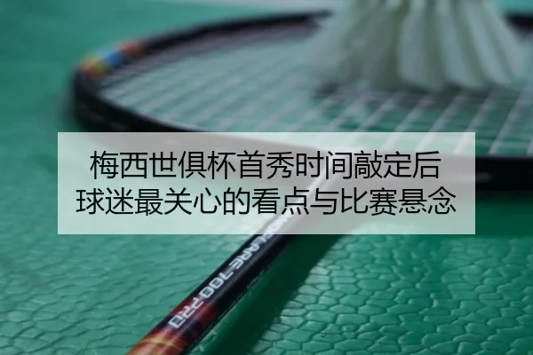 梅西世俱杯首秀时间敲定后 球迷最关心的看点与比赛悬念