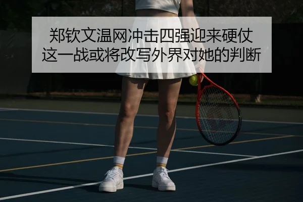 郑钦文温网冲击四强迎来硬仗 这一战或将改写外界对她的判断